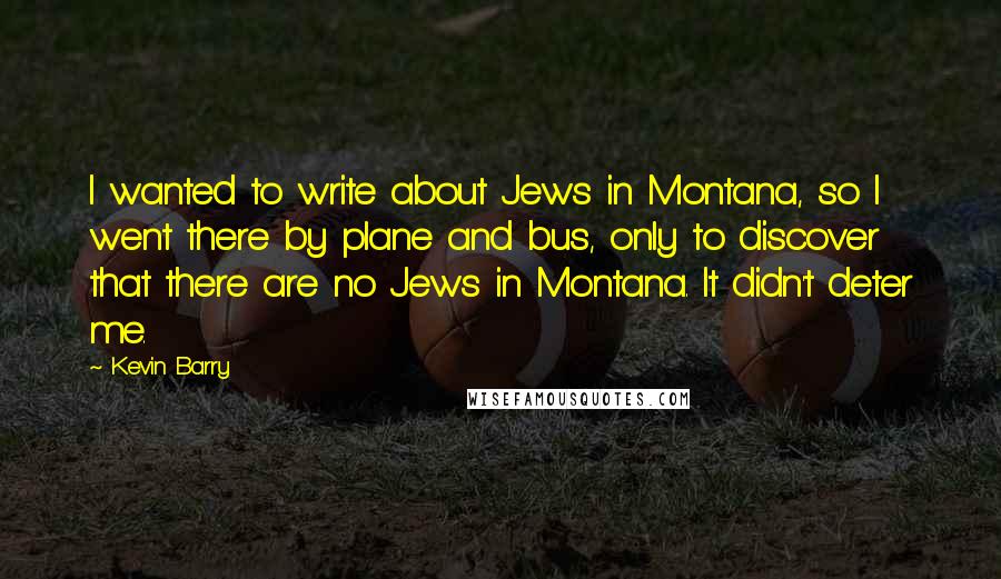 Kevin Barry Quotes: I wanted to write about Jews in Montana, so I went there by plane and bus, only to discover that there are no Jews in Montana. It didn't deter me.