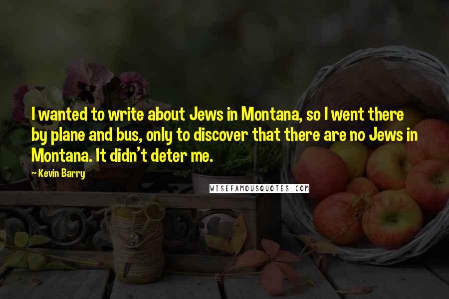 Kevin Barry Quotes: I wanted to write about Jews in Montana, so I went there by plane and bus, only to discover that there are no Jews in Montana. It didn't deter me.