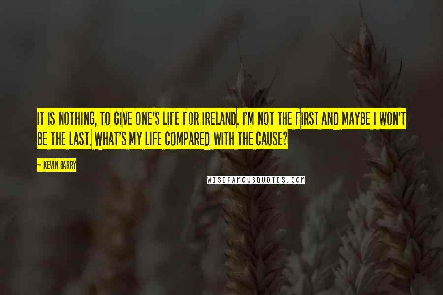 Kevin Barry Quotes: It is nothing, to give one's life for Ireland. I'm not the first and maybe I won't be the last. What's my life compared with the cause?