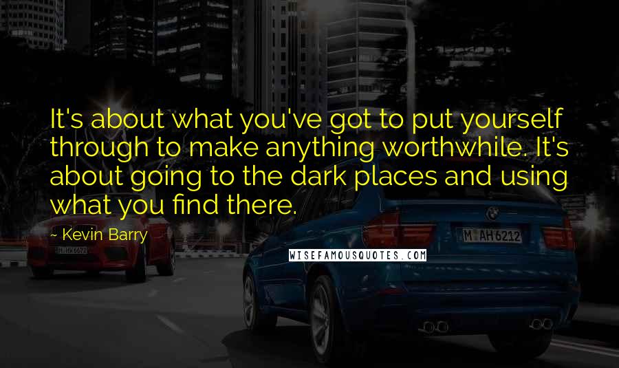 Kevin Barry Quotes: It's about what you've got to put yourself through to make anything worthwhile. It's about going to the dark places and using what you find there.