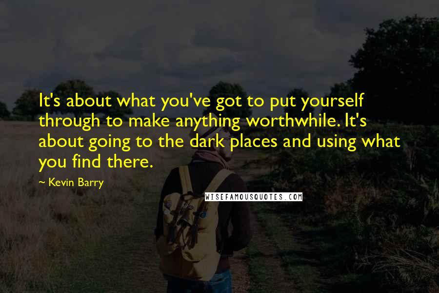 Kevin Barry Quotes: It's about what you've got to put yourself through to make anything worthwhile. It's about going to the dark places and using what you find there.