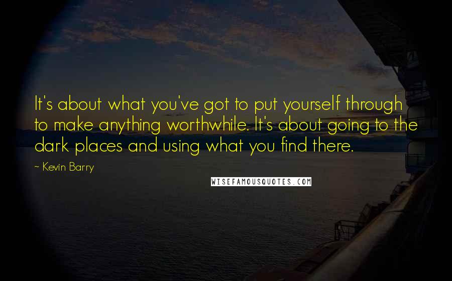 Kevin Barry Quotes: It's about what you've got to put yourself through to make anything worthwhile. It's about going to the dark places and using what you find there.
