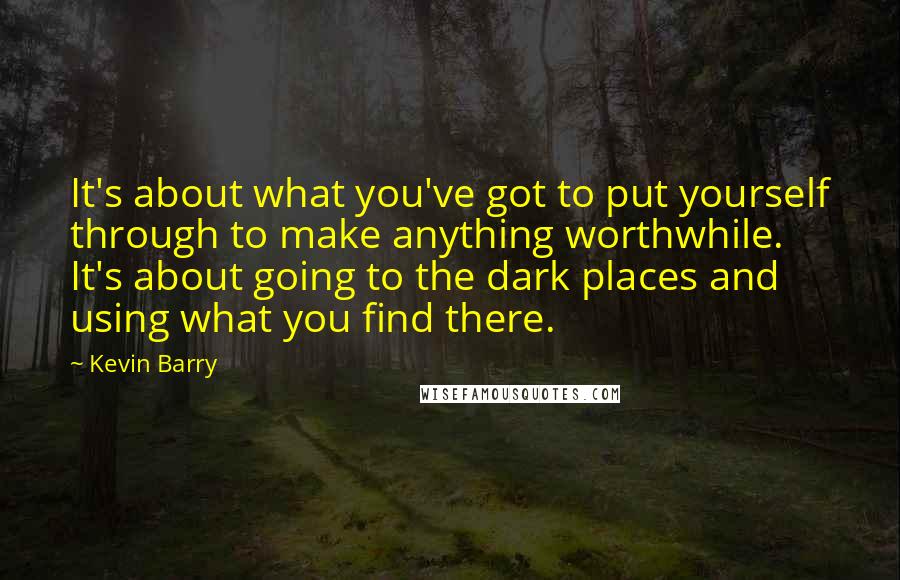Kevin Barry Quotes: It's about what you've got to put yourself through to make anything worthwhile. It's about going to the dark places and using what you find there.