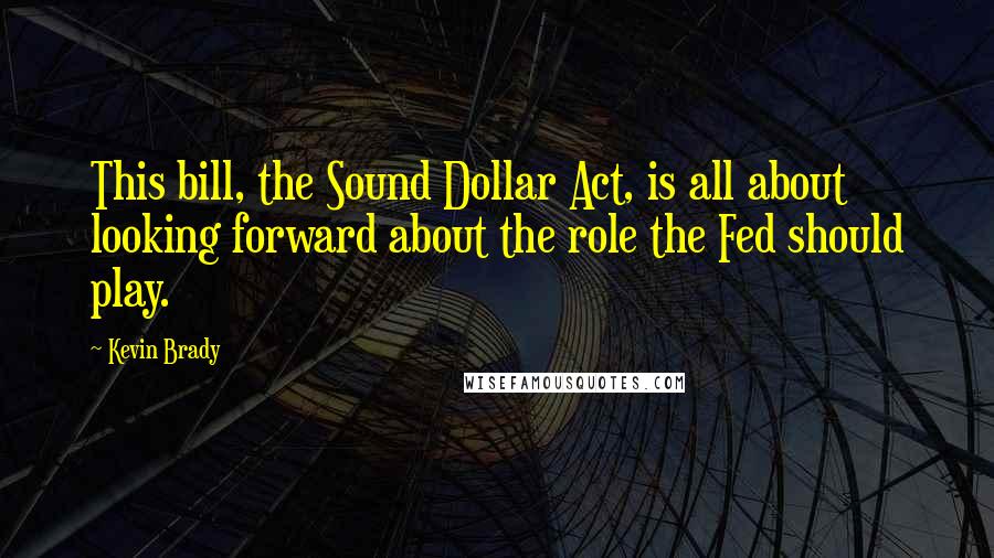 Kevin Brady Quotes: This bill, the Sound Dollar Act, is all about looking forward about the role the Fed should play.