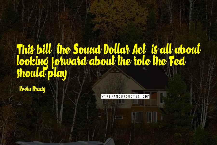 Kevin Brady Quotes: This bill, the Sound Dollar Act, is all about looking forward about the role the Fed should play.