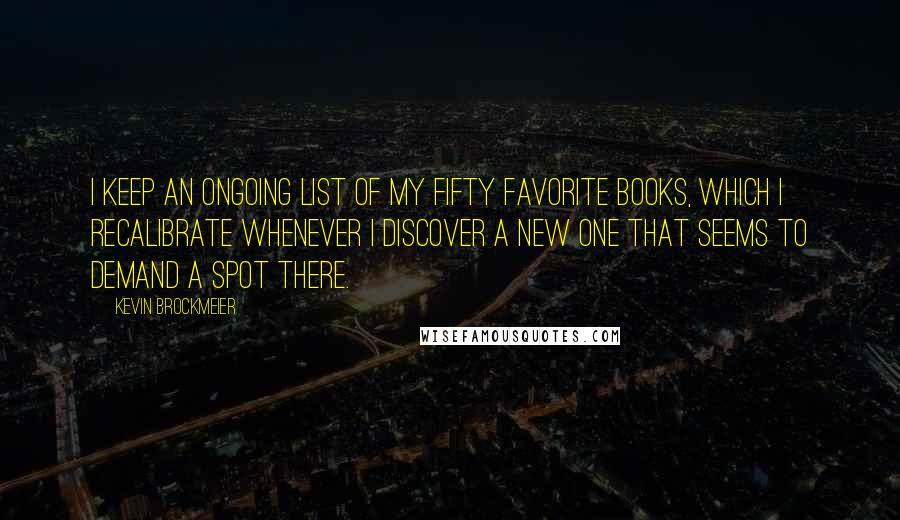 Kevin Brockmeier Quotes: I keep an ongoing list of my fifty favorite books, which I recalibrate whenever I discover a new one that seems to demand a spot there.