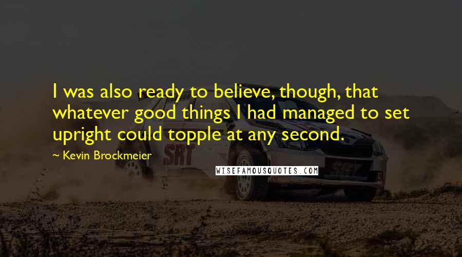 Kevin Brockmeier Quotes: I was also ready to believe, though, that whatever good things I had managed to set upright could topple at any second.