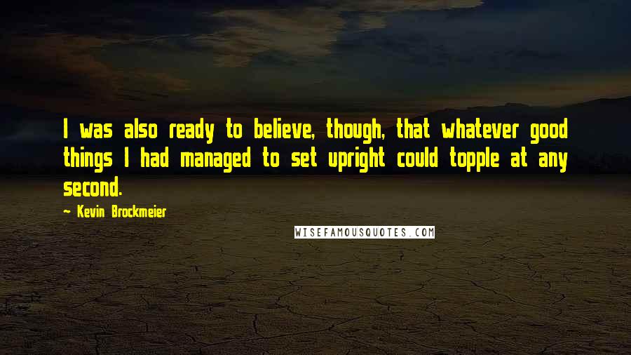 Kevin Brockmeier Quotes: I was also ready to believe, though, that whatever good things I had managed to set upright could topple at any second.