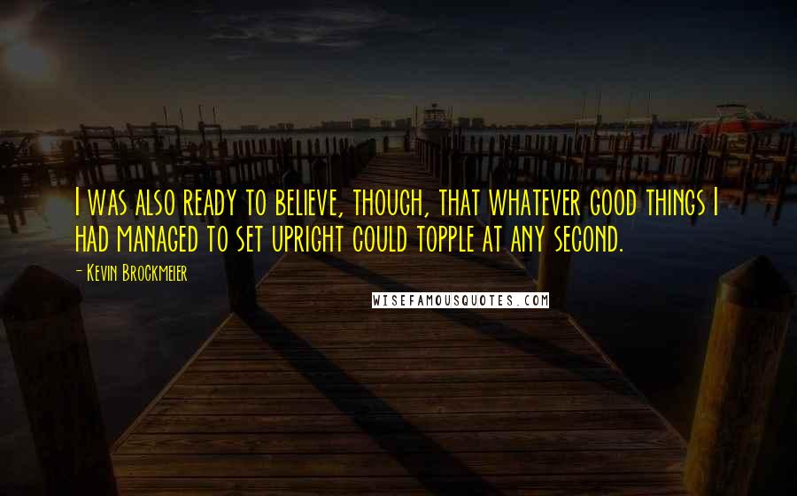 Kevin Brockmeier Quotes: I was also ready to believe, though, that whatever good things I had managed to set upright could topple at any second.