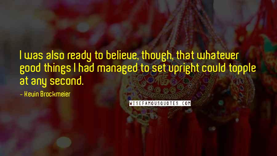 Kevin Brockmeier Quotes: I was also ready to believe, though, that whatever good things I had managed to set upright could topple at any second.