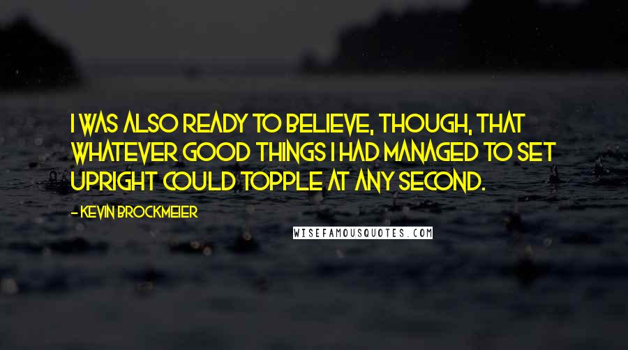 Kevin Brockmeier Quotes: I was also ready to believe, though, that whatever good things I had managed to set upright could topple at any second.