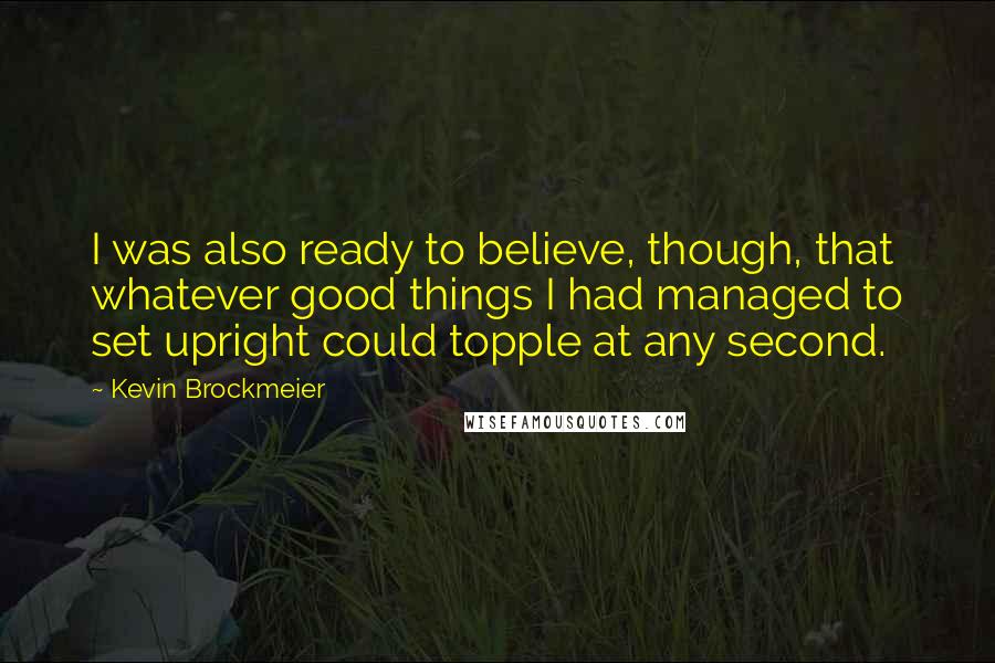 Kevin Brockmeier Quotes: I was also ready to believe, though, that whatever good things I had managed to set upright could topple at any second.