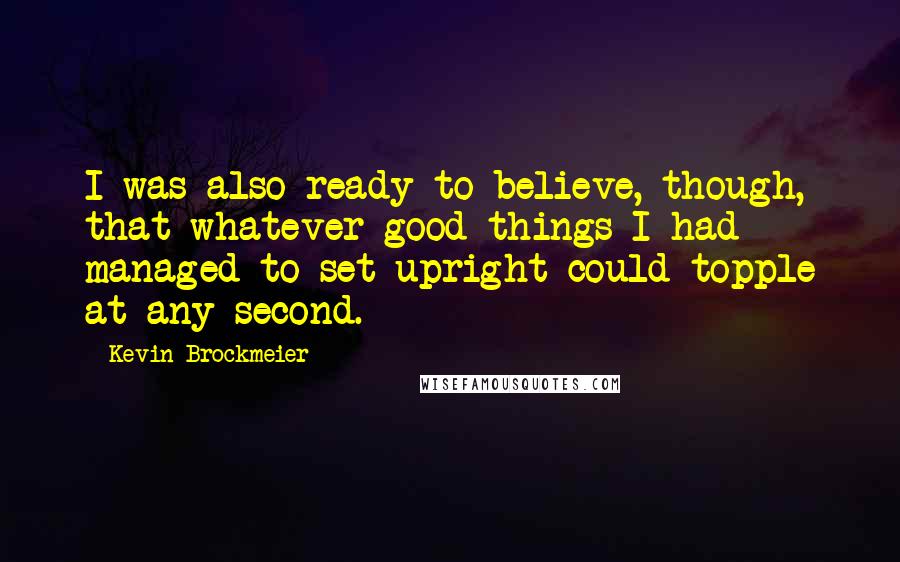 Kevin Brockmeier Quotes: I was also ready to believe, though, that whatever good things I had managed to set upright could topple at any second.