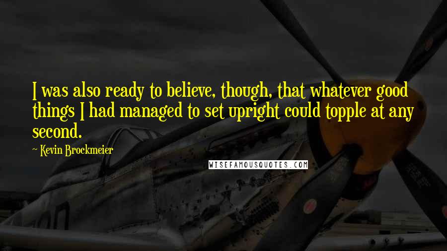 Kevin Brockmeier Quotes: I was also ready to believe, though, that whatever good things I had managed to set upright could topple at any second.