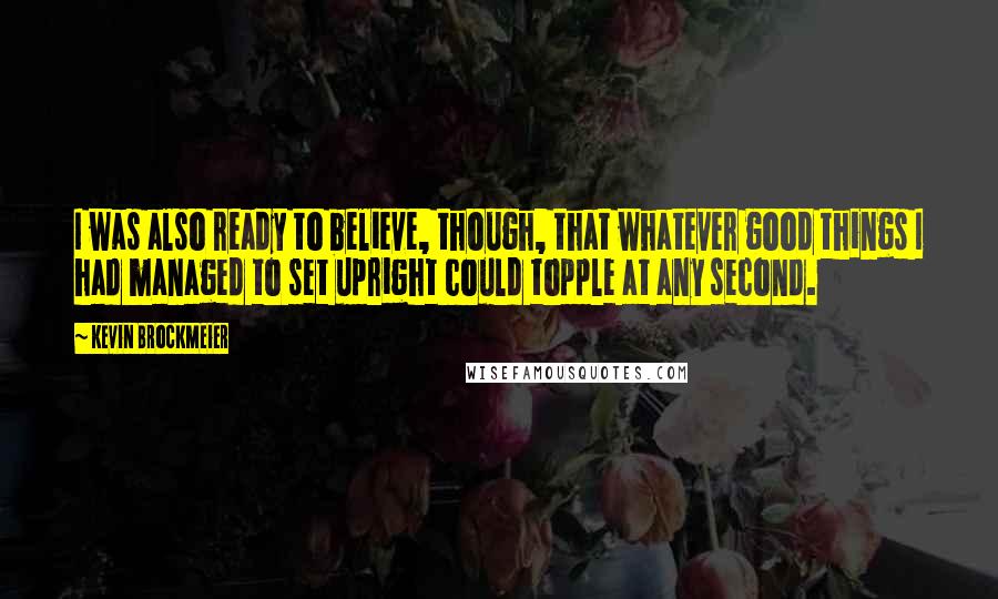 Kevin Brockmeier Quotes: I was also ready to believe, though, that whatever good things I had managed to set upright could topple at any second.