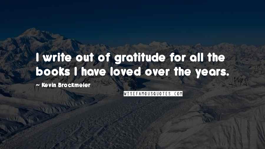 Kevin Brockmeier Quotes: I write out of gratitude for all the books I have loved over the years.