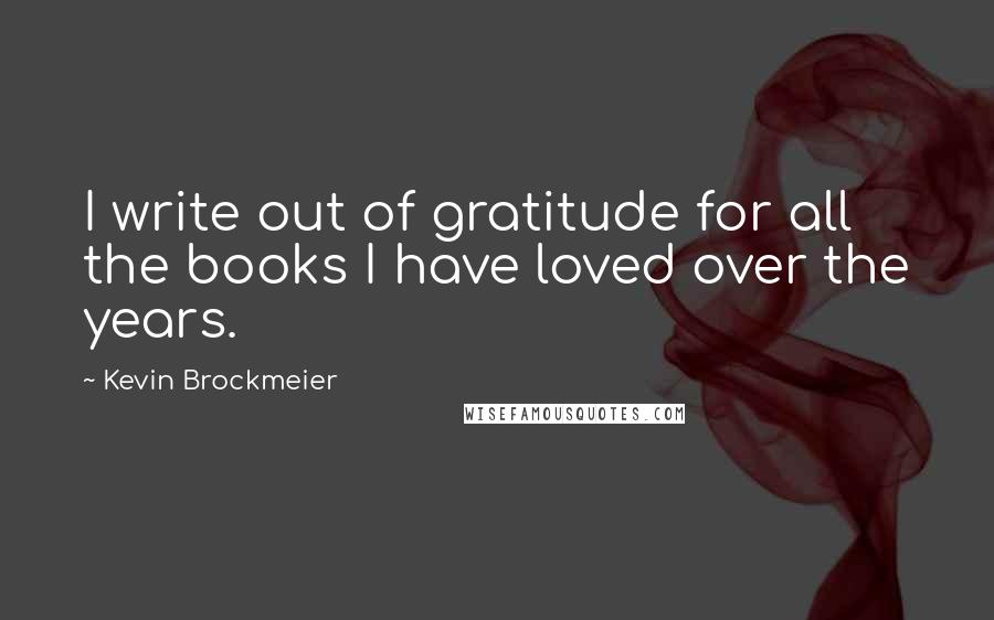 Kevin Brockmeier Quotes: I write out of gratitude for all the books I have loved over the years.