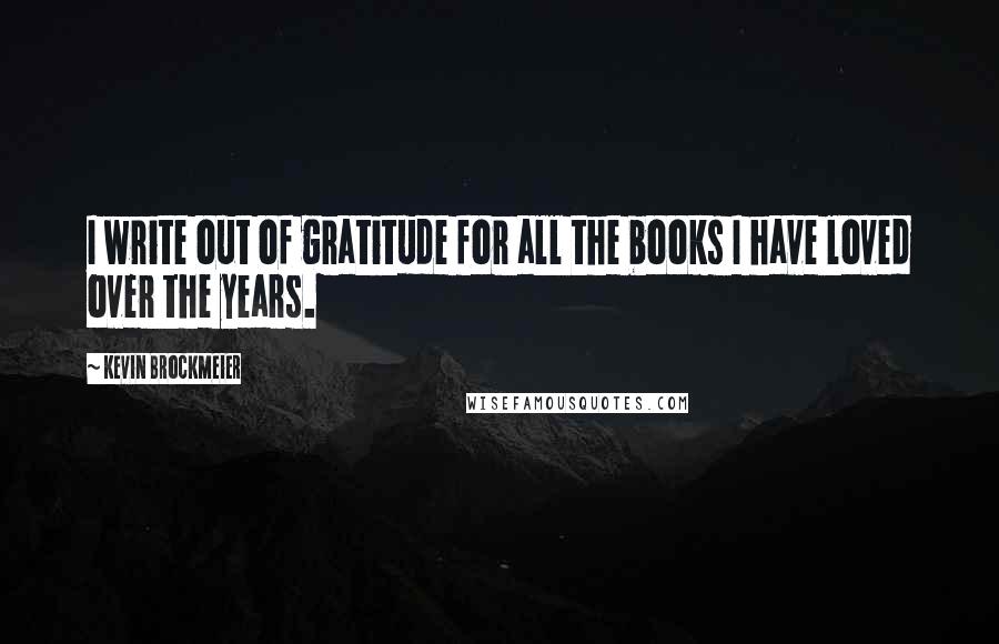 Kevin Brockmeier Quotes: I write out of gratitude for all the books I have loved over the years.