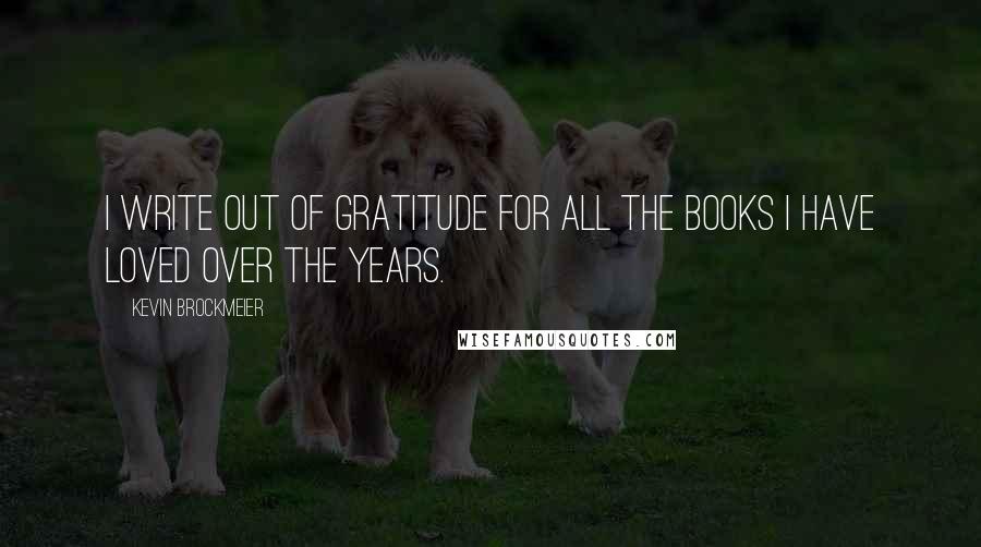 Kevin Brockmeier Quotes: I write out of gratitude for all the books I have loved over the years.