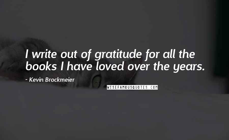 Kevin Brockmeier Quotes: I write out of gratitude for all the books I have loved over the years.