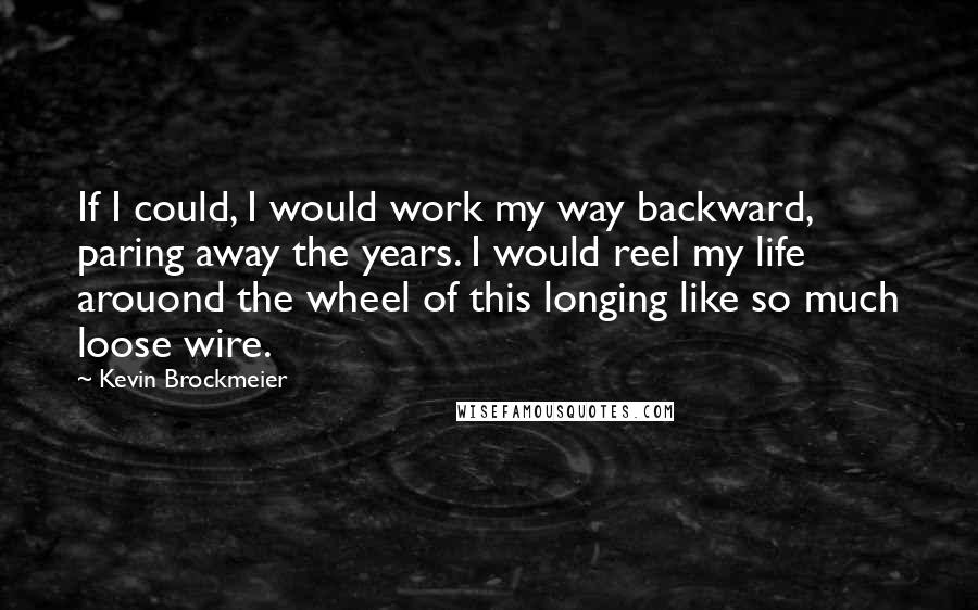 Kevin Brockmeier Quotes: If I could, I would work my way backward, paring away the years. I would reel my life arouond the wheel of this longing like so much loose wire.