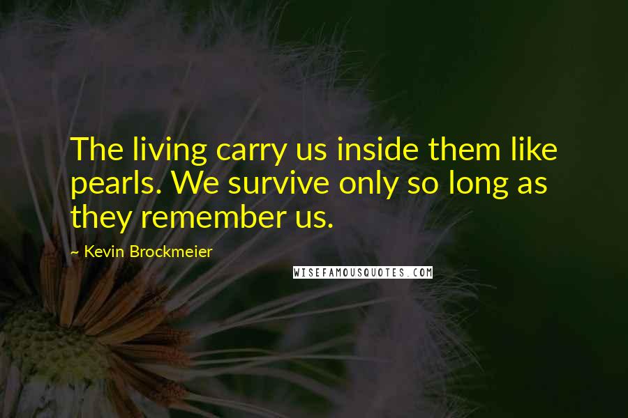 Kevin Brockmeier Quotes: The living carry us inside them like pearls. We survive only so long as they remember us.