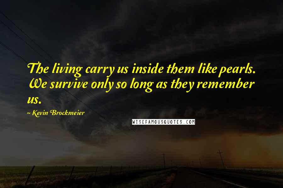 Kevin Brockmeier Quotes: The living carry us inside them like pearls. We survive only so long as they remember us.