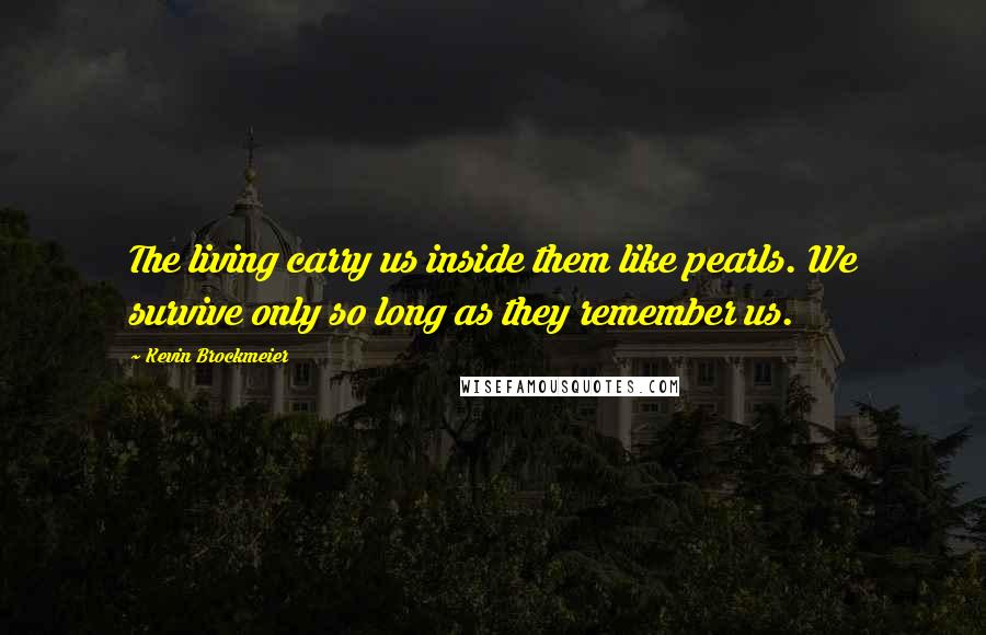 Kevin Brockmeier Quotes: The living carry us inside them like pearls. We survive only so long as they remember us.