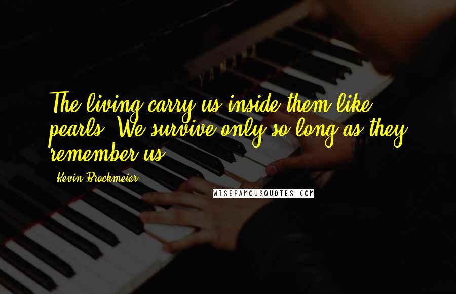 Kevin Brockmeier Quotes: The living carry us inside them like pearls. We survive only so long as they remember us.