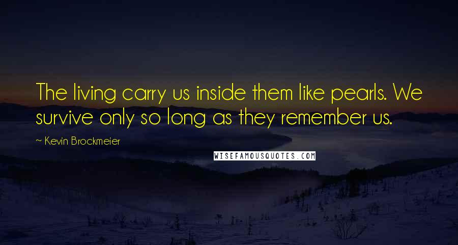 Kevin Brockmeier Quotes: The living carry us inside them like pearls. We survive only so long as they remember us.