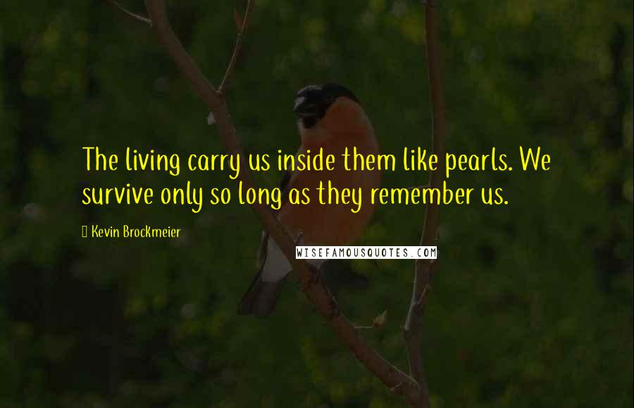 Kevin Brockmeier Quotes: The living carry us inside them like pearls. We survive only so long as they remember us.
