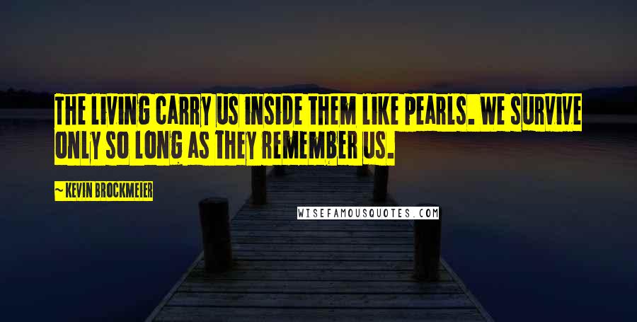 Kevin Brockmeier Quotes: The living carry us inside them like pearls. We survive only so long as they remember us.