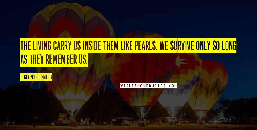 Kevin Brockmeier Quotes: The living carry us inside them like pearls. We survive only so long as they remember us.