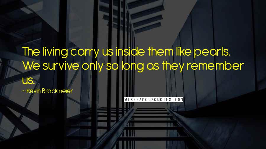 Kevin Brockmeier Quotes: The living carry us inside them like pearls. We survive only so long as they remember us.