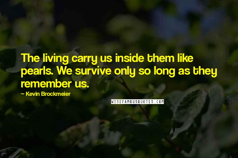 Kevin Brockmeier Quotes: The living carry us inside them like pearls. We survive only so long as they remember us.