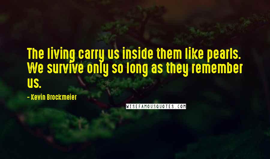 Kevin Brockmeier Quotes: The living carry us inside them like pearls. We survive only so long as they remember us.