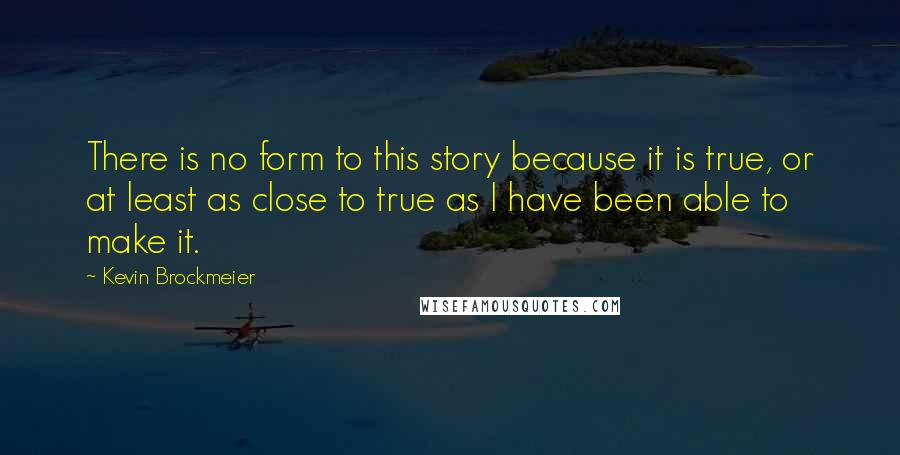 Kevin Brockmeier Quotes: There is no form to this story because it is true, or at least as close to true as I have been able to make it.
