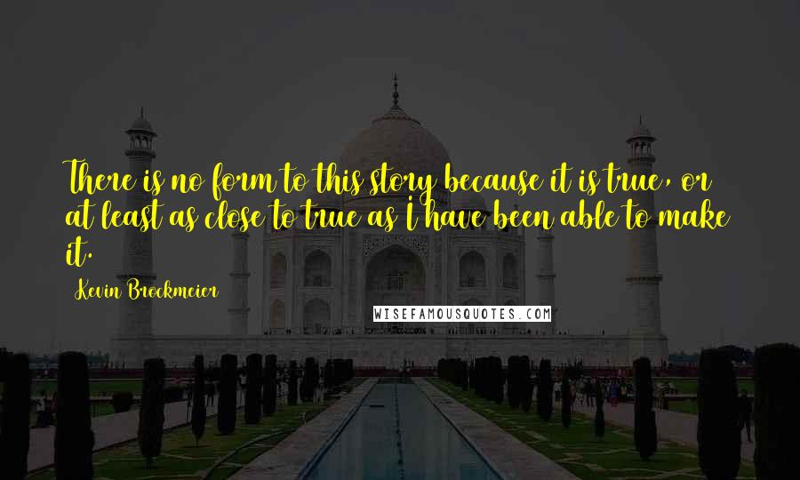 Kevin Brockmeier Quotes: There is no form to this story because it is true, or at least as close to true as I have been able to make it.