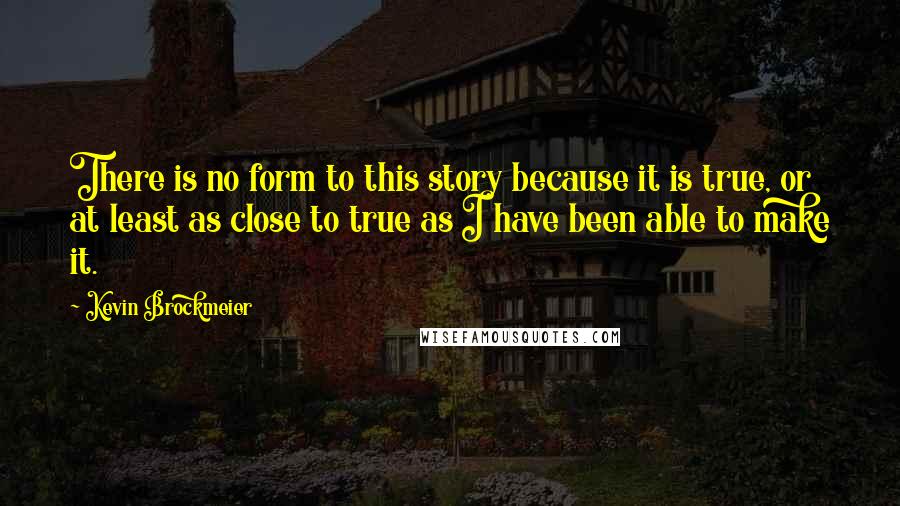 Kevin Brockmeier Quotes: There is no form to this story because it is true, or at least as close to true as I have been able to make it.