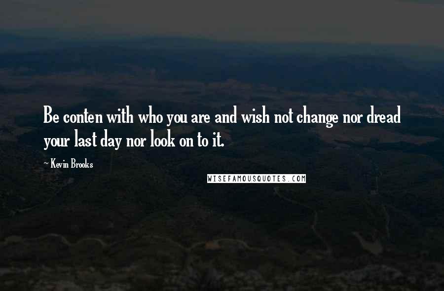 Kevin Brooks Quotes: Be conten with who you are and wish not change nor dread your last day nor look on to it.