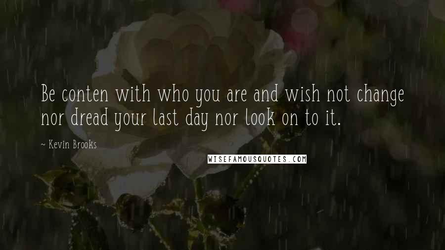 Kevin Brooks Quotes: Be conten with who you are and wish not change nor dread your last day nor look on to it.