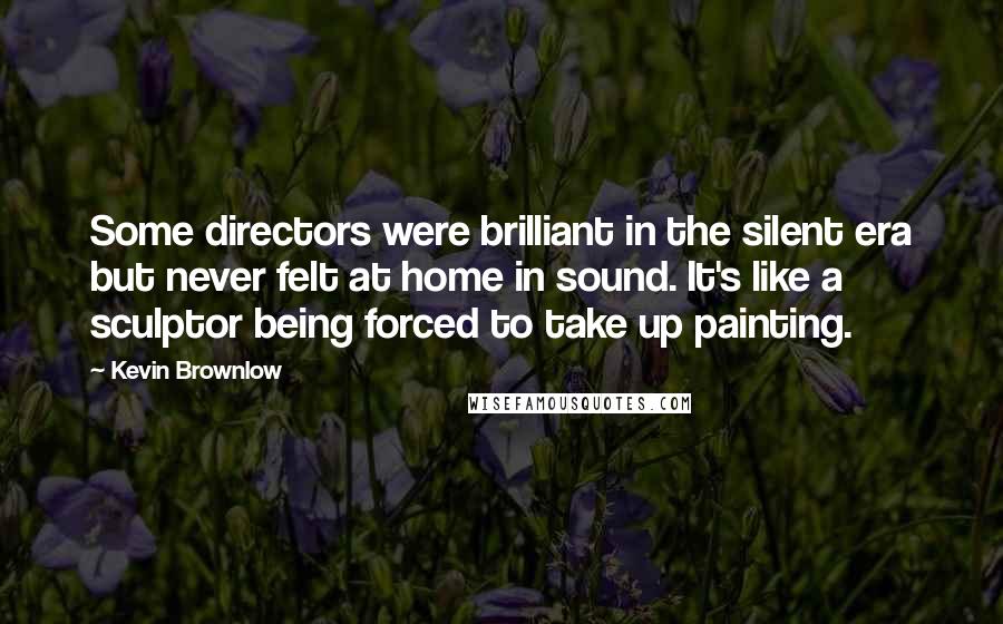 Kevin Brownlow Quotes: Some directors were brilliant in the silent era but never felt at home in sound. It's like a sculptor being forced to take up painting.