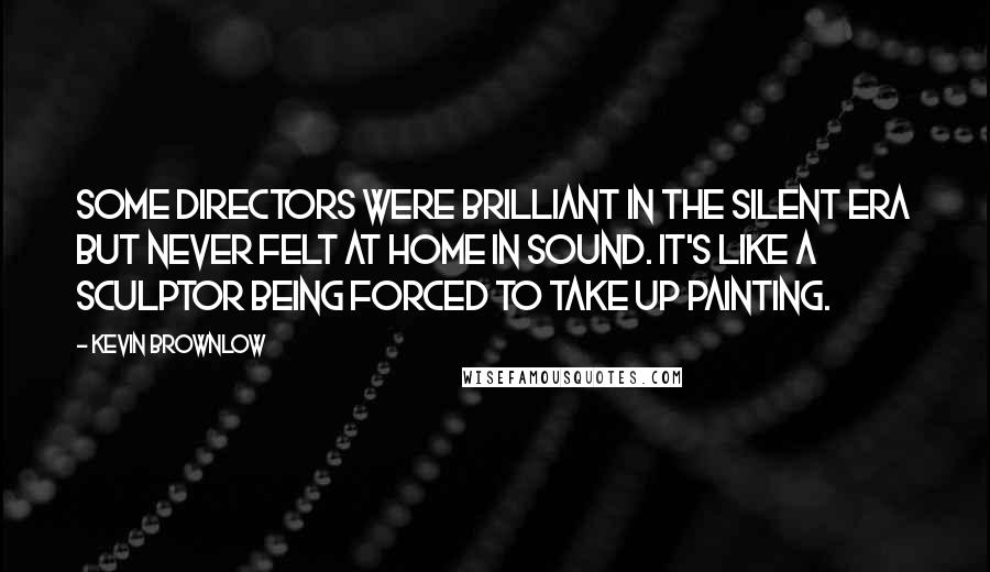 Kevin Brownlow Quotes: Some directors were brilliant in the silent era but never felt at home in sound. It's like a sculptor being forced to take up painting.