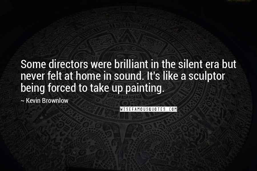 Kevin Brownlow Quotes: Some directors were brilliant in the silent era but never felt at home in sound. It's like a sculptor being forced to take up painting.