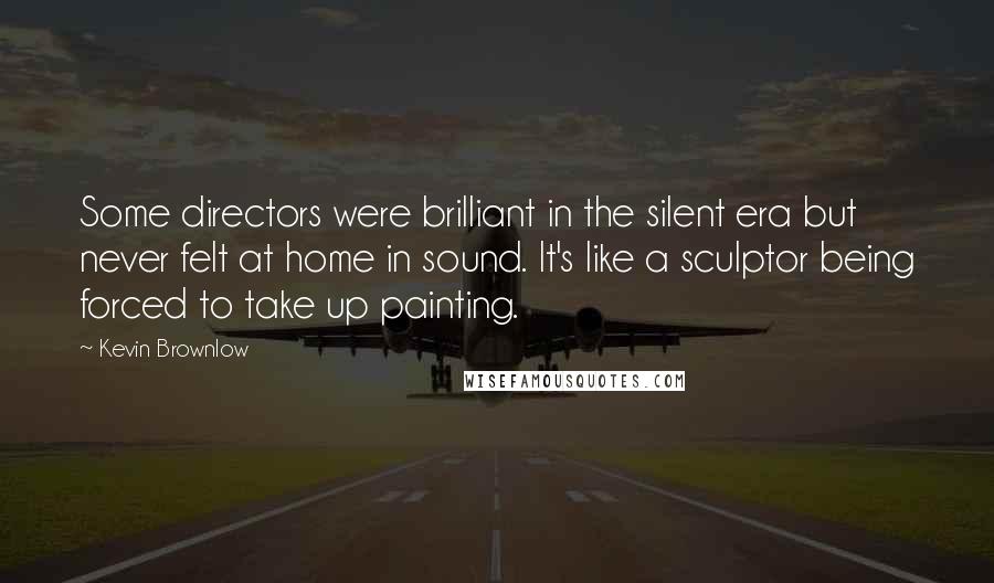 Kevin Brownlow Quotes: Some directors were brilliant in the silent era but never felt at home in sound. It's like a sculptor being forced to take up painting.