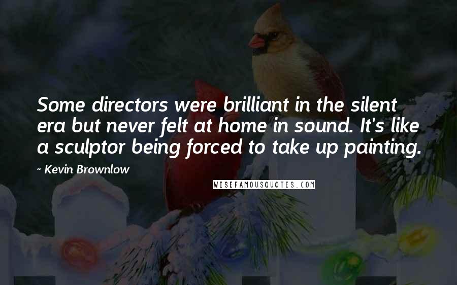 Kevin Brownlow Quotes: Some directors were brilliant in the silent era but never felt at home in sound. It's like a sculptor being forced to take up painting.