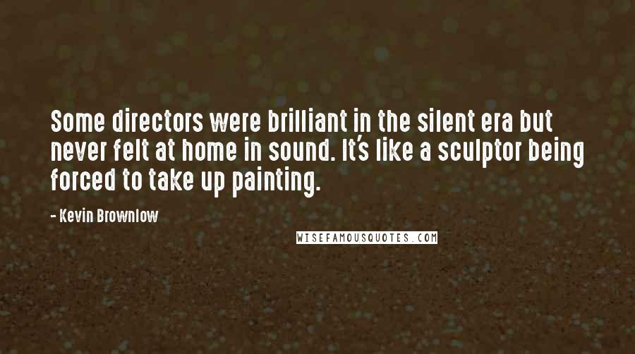 Kevin Brownlow Quotes: Some directors were brilliant in the silent era but never felt at home in sound. It's like a sculptor being forced to take up painting.