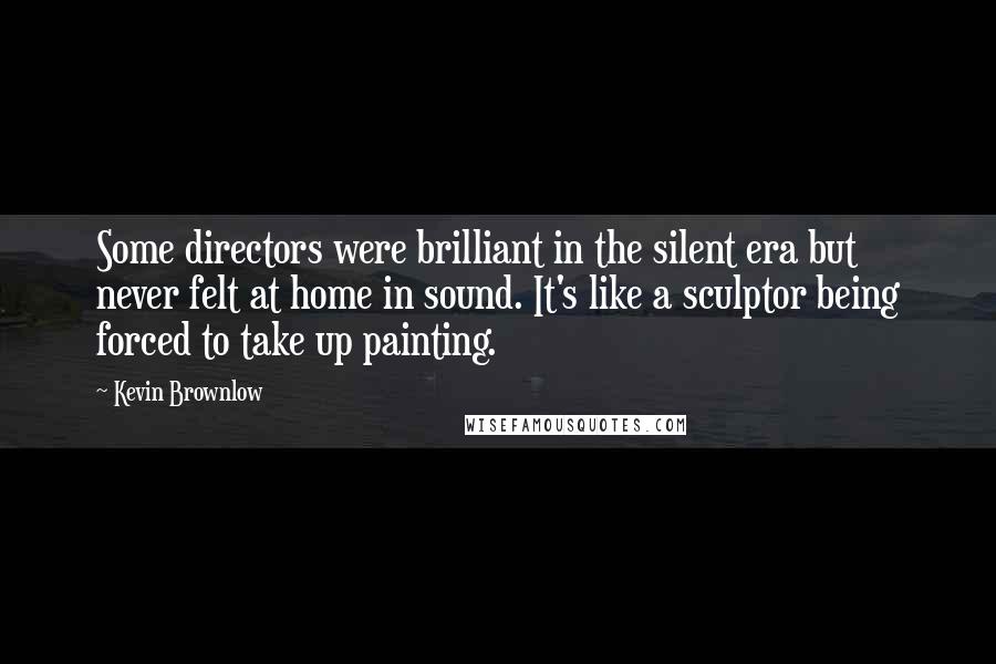 Kevin Brownlow Quotes: Some directors were brilliant in the silent era but never felt at home in sound. It's like a sculptor being forced to take up painting.