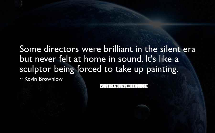Kevin Brownlow Quotes: Some directors were brilliant in the silent era but never felt at home in sound. It's like a sculptor being forced to take up painting.