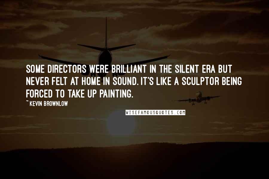 Kevin Brownlow Quotes: Some directors were brilliant in the silent era but never felt at home in sound. It's like a sculptor being forced to take up painting.